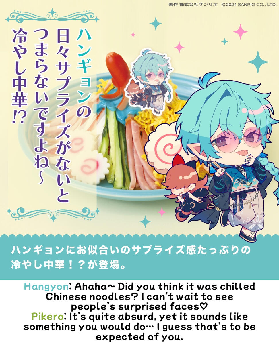 hangyon Hangyon: Ahaha~ Did you think it was chilled Chinese noodles? I can’t wait to see people’s surprised faces♡ Pikero: It’s quite absurd, yet it sounds like something you would do… I guess that’s to be expected of you.