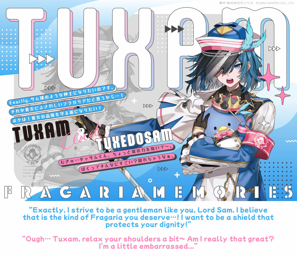 tuxam & tuxedo sam “Exactly, I strive to be a gentleman like you, Lord Sam. I believe that is the kind of Fragaria you deserve…! I want to be a shield that protects your dignity!” “Ough… Tuxam, relax your shoulders a bit~ Am I really that great? I’m a little embarrassed...”