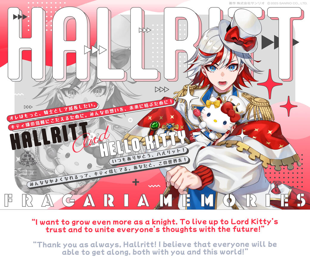 hallritt & hello kitty “I want to grow even more as a knight. To live up to Lord Kitty’s trust and to unite everyone’s thoughts with the future!” “Thank you as always, Hallritt! I believe that everyone will be able to get along, both with you and this world!”